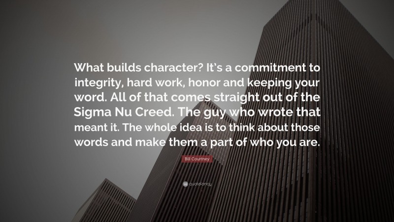 Bill Courtney Quote: “What builds character? It’s a commitment to integrity, hard work, honor and keeping your word. All of that comes straight out of the Sigma Nu Creed. The guy who wrote that meant it. The whole idea is to think about those words and make them a part of who you are.”