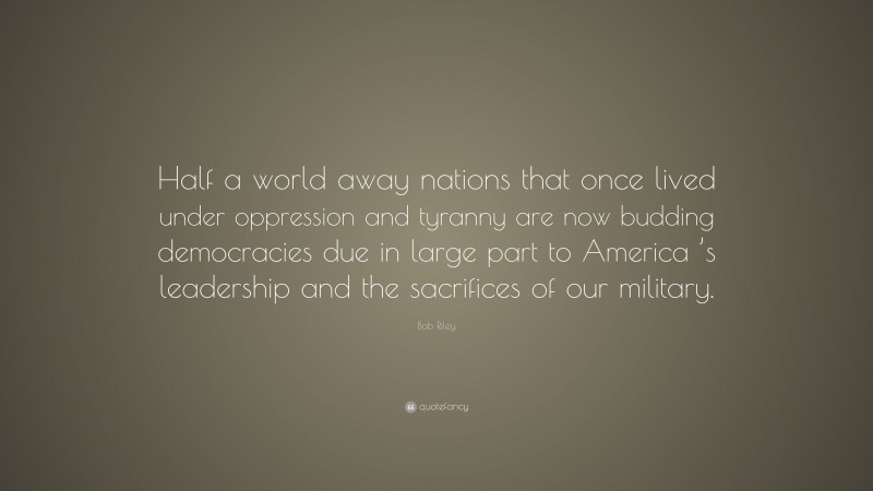 Bob Riley Quote: “Half a world away nations that once lived under oppression and tyranny are now budding democracies due in large part to America ’s leadership and the sacrifices of our military.”