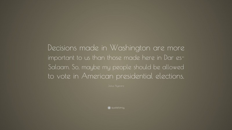 Julius Nyerere Quote: “Decisions made in Washington are more important to us than those made here in Dar es-Salaam. So, maybe my people should be allowed to vote in American presidential elections.”