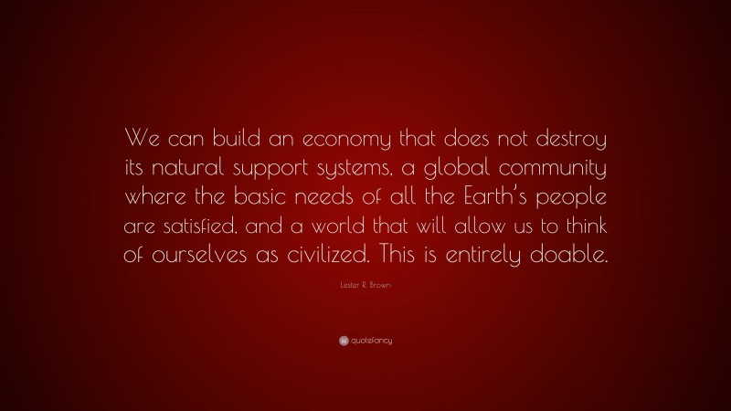 Lester R. Brown Quote: “We can build an economy that does not destroy its natural support systems, a global community where the basic needs of all the Earth’s people are satisfied, and a world that will allow us to think of ourselves as civilized. This is entirely doable.”