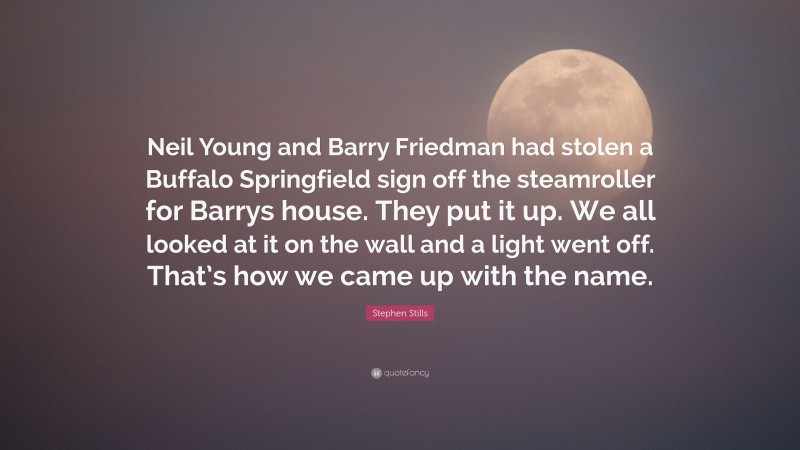 Stephen Stills Quote: “Neil Young and Barry Friedman had stolen a Buffalo Springfield sign off the steamroller for Barrys house. They put it up. We all looked at it on the wall and a light went off. That’s how we came up with the name.”