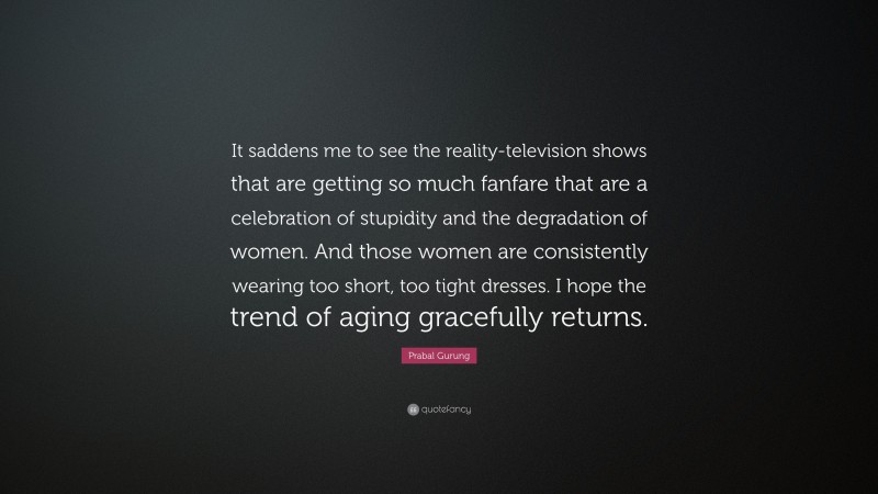 Prabal Gurung Quote: “It saddens me to see the reality-television shows that are getting so much fanfare that are a celebration of stupidity and the degradation of women. And those women are consistently wearing too short, too tight dresses. I hope the trend of aging gracefully returns.”