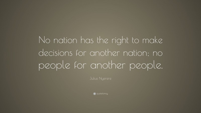 Julius Nyerere Quote: “No nation has the right to make decisions for another nation; no people for another people.”