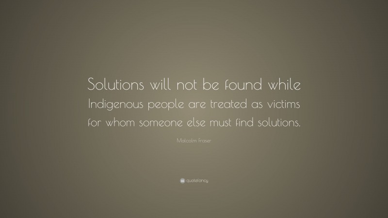 Malcolm Fraser Quote: “Solutions will not be found while Indigenous people are treated as victims for whom someone else must find solutions.”