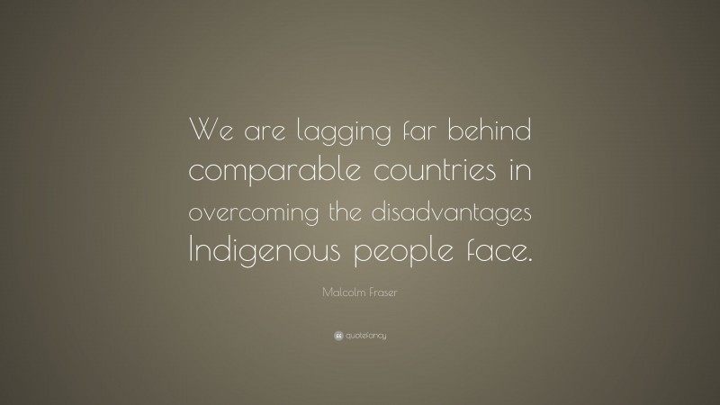 Malcolm Fraser Quote: “We are lagging far behind comparable countries in overcoming the disadvantages Indigenous people face.”