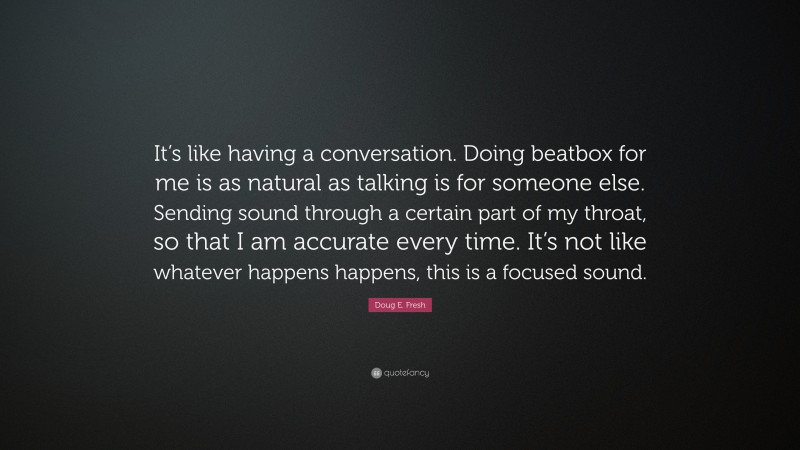 Doug E. Fresh Quote: “It’s like having a conversation. Doing beatbox for me is as natural as talking is for someone else. Sending sound through a certain part of my throat, so that I am accurate every time. It’s not like whatever happens happens, this is a focused sound.”