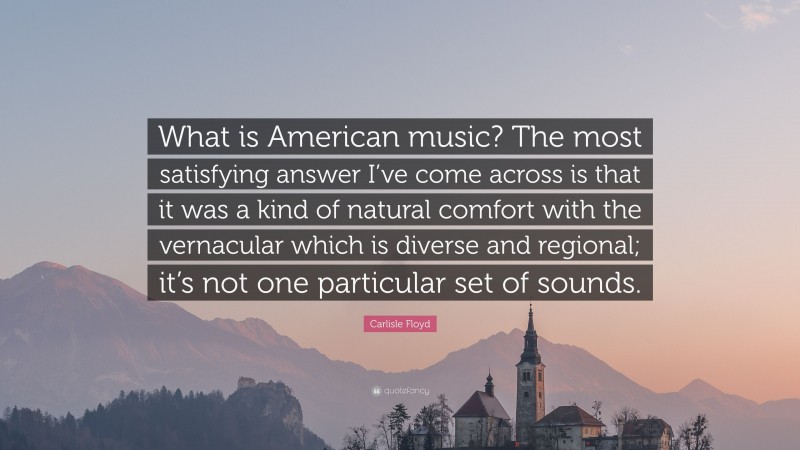 Carlisle Floyd Quote: “What is American music? The most satisfying answer I’ve come across is that it was a kind of natural comfort with the vernacular which is diverse and regional; it’s not one particular set of sounds.”