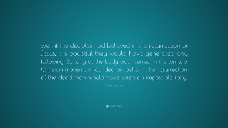 William Lane Craig Quote: “Even if the disciples had believed in the resurrection of Jesus, it is doubtful they would have generated any following. So long as the body was interred in the tomb, a Christian movement founded on belief in the resurrection of the dead man would have been an impossible folly.”