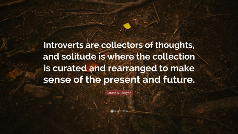 Laurie A. Helgoe Quote: “Introverts are collectors of thoughts, and solitude is where the collection is curated and rearranged to make sense of the present and future.”