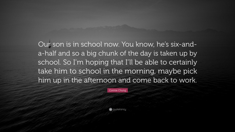 Connie Chung Quote: “Our son is in school now. You know, he’s six-and-a-half and so a big chunk of the day is taken up by school. So I’m hoping that I’ll be able to certainly take him to school in the morning, maybe pick him up in the afternoon and come back to work.”