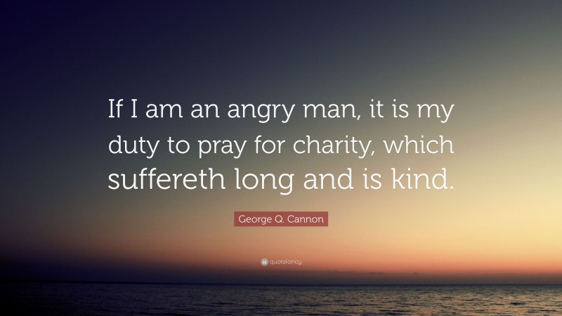 George Q. Cannon Quote: “If I am an angry man, it is my duty to pray for charity, which suffereth long and is kind.”