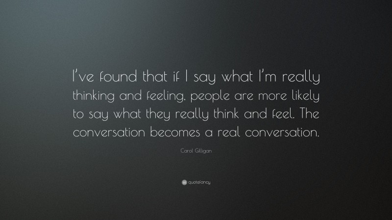 Carol Gilligan Quote: “I’ve found that if I say what I’m really thinking and feeling, people are more likely to say what they really think and feel. The conversation becomes a real conversation.”