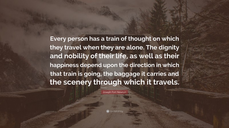 Joseph Fort Newton Quote: “Every person has a train of thought on which they travel when they are alone. The dignity and nobility of their life, as well as their happiness depend upon the direction in which that train is going, the baggage it carries and the scenery through which it travels.”