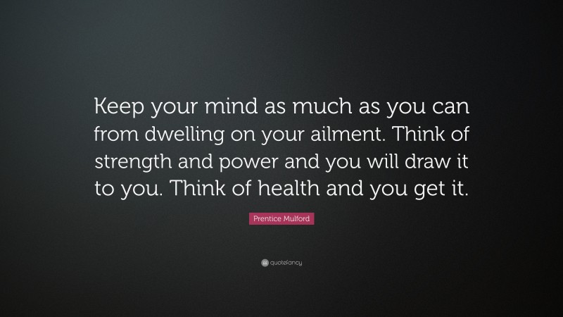 Prentice Mulford Quote: “Keep your mind as much as you can from dwelling on your ailment. Think of strength and power and you will draw it to you. Think of health and you get it.”