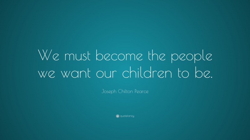 Joseph Chilton Pearce Quote: “We must become the people we want our children to be.”