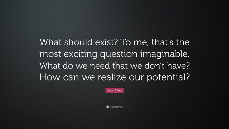 Paul Allen Quote: “What should exist? To me, that’s the most exciting question imaginable. What do we need that we don’t have? How can we realize our potential?”