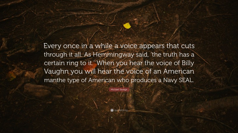 Michael Savage Quote: “Every once in a while a voice appears that cuts through it all. As Hemmingway said, ‘the truth has a certain ring to it.’ When you hear the voice of Billy Vaughn you will hear the voice of an American manthe type of American who produces a Navy SEAL.”