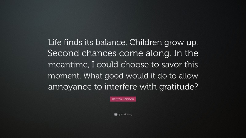 Katrina Kenison Quote: “Life finds its balance. Children grow up. Second chances come along. In the meantime, I could choose to savor this moment. What good would it do to allow annoyance to interfere with gratitude?”