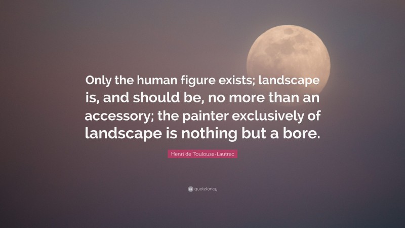 Henri de Toulouse-Lautrec Quote: “Only the human figure exists; landscape is, and should be, no more than an accessory; the painter exclusively of landscape is nothing but a bore.”