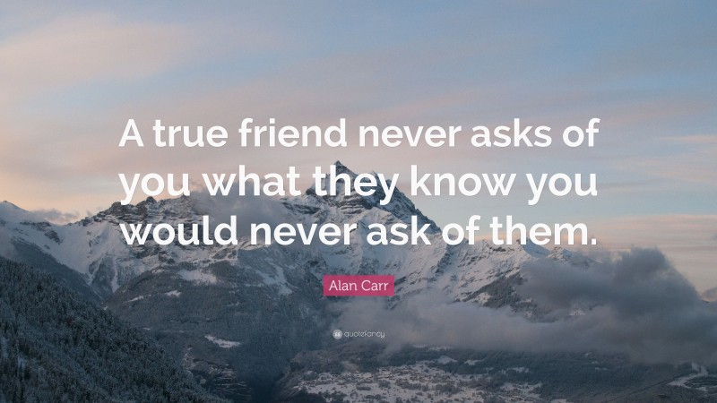 Alan Carr Quote: “A true friend never asks of you what they know you would never ask of them.”