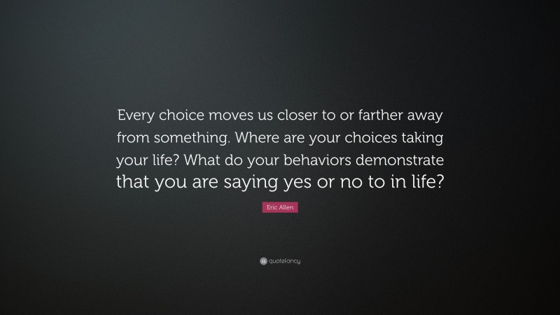Eric Allen Quote: “Every choice moves us closer to or farther away from something. Where are your choices taking your life? What do your behaviors demonstrate that you are saying yes or no to in life?”