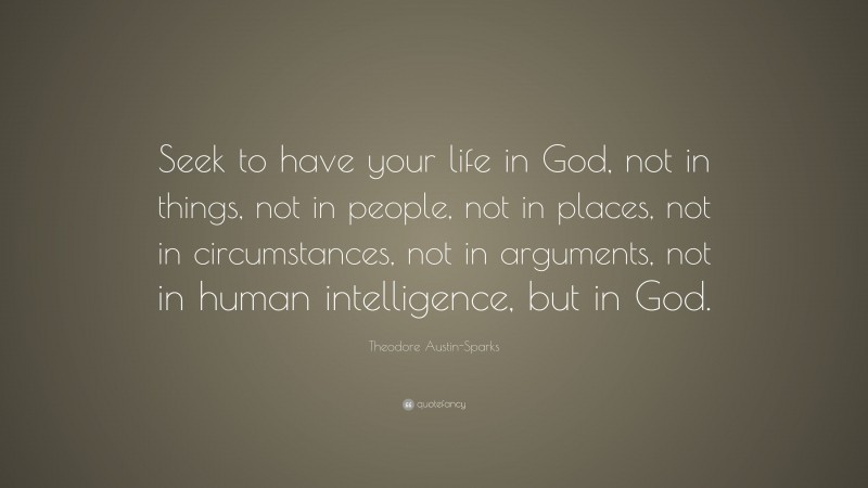 Theodore Austin-Sparks Quote: “Seek to have your life in God, not in things, not in people, not in places, not in circumstances, not in arguments, not in human intelligence, but in God.”