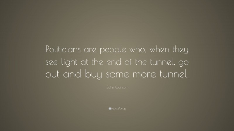 John Quinton Quote: “Politicians are people who, when they see light at the end of the tunnel, go out and buy some more tunnel.”