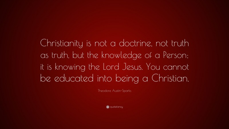 Theodore Austin-Sparks Quote: “Christianity is not a doctrine, not truth as truth, but the knowledge of a Person; it is knowing the Lord Jesus. You cannot be educated into being a Christian.”