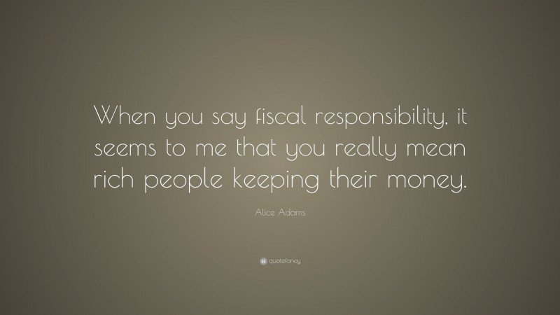 Alice Adams Quote: “When you say fiscal responsibility, it seems to me that you really mean rich people keeping their money.”