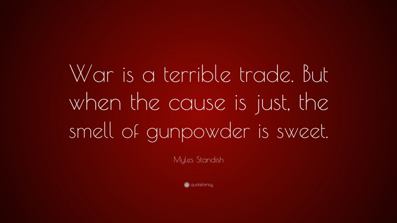 Myles Standish Quote: “War is a terrible trade. But when the cause is just, the smell of gunpowder is sweet.”