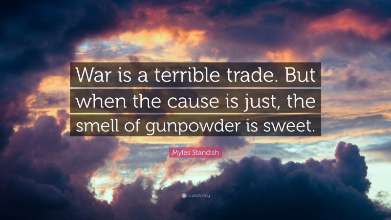 Myles Standish Quote: “War is a terrible trade. But when the cause is just, the smell of gunpowder is sweet.”