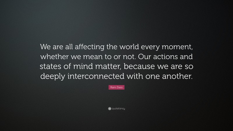 Ram Dass Quote: “We are all affecting the world every moment, whether we mean to or not. Our actions and states of mind matter, because we are so deeply interconnected with one another.”