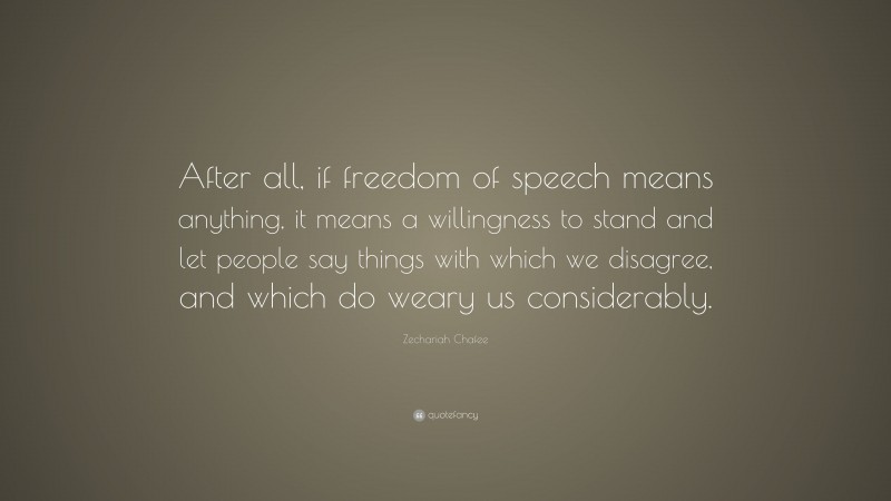 Zechariah Chafee Quote: “After all, if freedom of speech means anything, it means a willingness to stand and let people say things with which we disagree, and which do weary us considerably.”