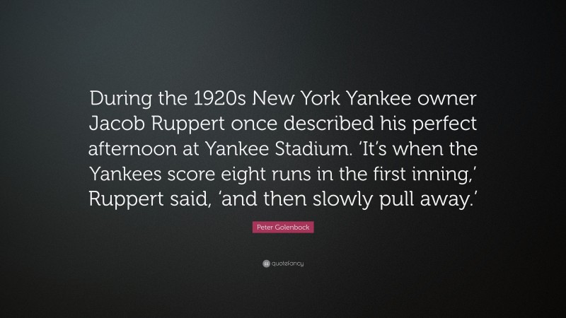Peter Golenbock Quote: “During the 1920s New York Yankee owner Jacob Ruppert once described his perfect afternoon at Yankee Stadium. ‘It’s when the Yankees score eight runs in the first inning,’ Ruppert said, ‘and then slowly pull away.’”