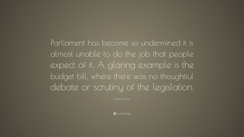 Sheila Fraser Quote: “Parliament has become so undermined it is almost unable to do the job that people expect of it. A glaring example is the budget bill, where there was no thoughtful debate or scrutiny of the legislation.”