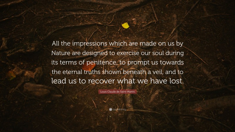 Louis Claude de Saint-Martin Quote: “All the impressions which are made on us by Nature are designed to exercise our soul during its terms of penitence, to prompt us towards the eternal truths shown beneath a veil, and to lead us to recover what we have lost.”