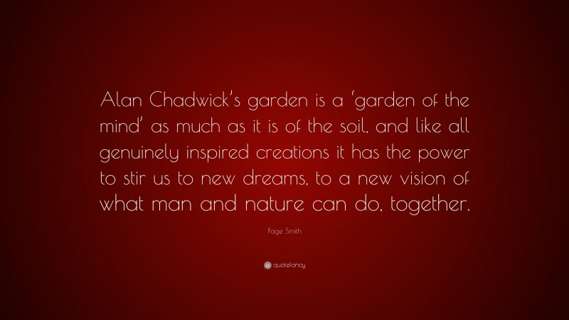 Page Smith Quote: “Alan Chadwick’s garden is a ‘garden of the mind’ as much as it is of the soil, and like all genuinely inspired creations it has the power to stir us to new dreams, to a new vision of what man and nature can do, together.”