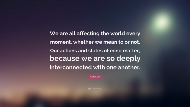 Ram Dass Quote: “We are all affecting the world every moment, whether we mean to or not. Our actions and states of mind matter, because we are so deeply interconnected with one another.”