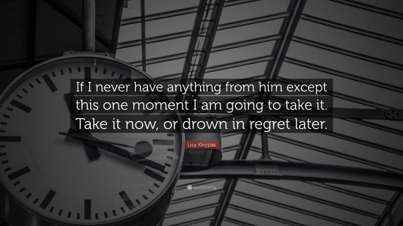 Lisa Kleypas Quote: “If I never have anything from him except this one moment I am going to take it. Take it now, or drown in regret later.”