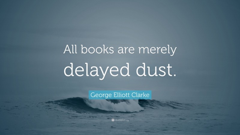 George Elliott Clarke Quote: “All books are merely delayed dust.”