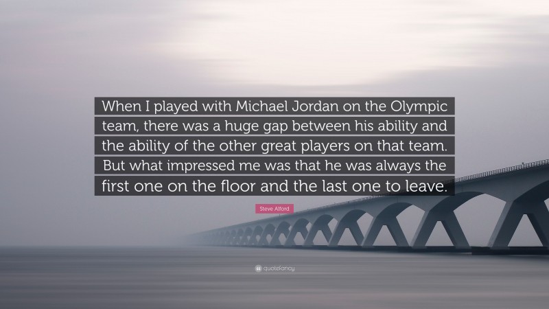 Steve Alford Quote: “When I played with Michael Jordan on the Olympic team, there was a huge gap between his ability and the ability of the other great players on that team. But what impressed me was that he was always the first one on the floor and the last one to leave.”