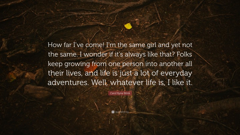 Carol Ryrie Brink Quote: “How far I’ve come! I’m the same girl and yet not the same. I wonder if it’s always like that? Folks keep growing from one person into another all their lives, and life is just a lot of everyday adventures. Well, whatever life is, I like it.”
