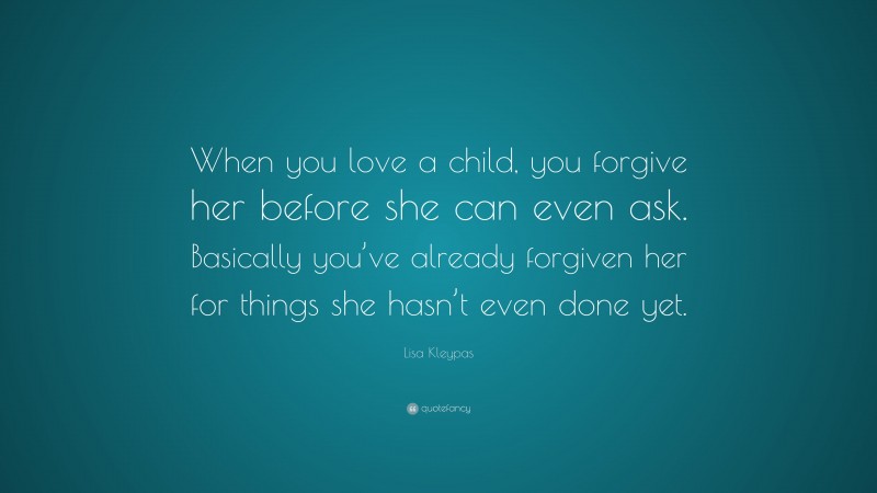 Lisa Kleypas Quote: “When you love a child, you forgive her before she can even ask. Basically you’ve already forgiven her for things she hasn’t even done yet.”