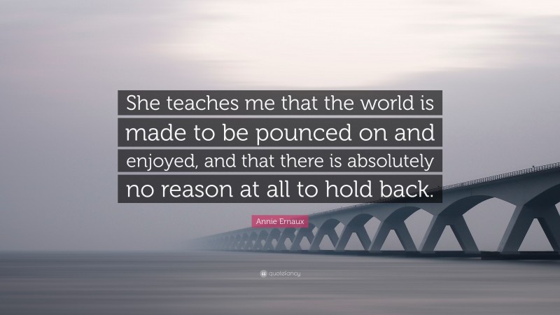 Annie Ernaux Quote: “She teaches me that the world is made to be pounced on and enjoyed, and that there is absolutely no reason at all to hold back.”