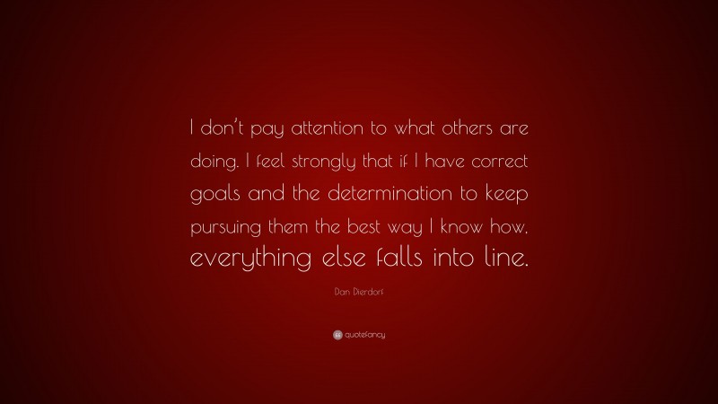 Dan Dierdorf Quote: “I don’t pay attention to what others are doing. I feel strongly that if I have correct goals and the determination to keep pursuing them the best way I know how, everything else falls into line.”