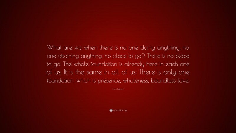 Toni Packer Quote: “What are we when there is no one doing anything, no one attaining anything, no place to go? There is no place to go. The whole foundation is already here in each one of us. It is the same in all of us. There is only one foundation, which is presence, wholeness, boundless love.”
