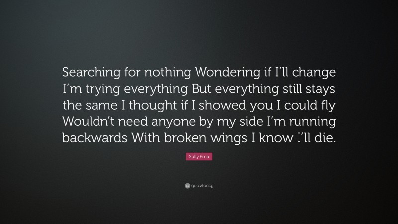 Sully Erna Quote: “Searching for nothing Wondering if I’ll change I’m trying everything But everything still stays the same I thought if I showed you I could fly Wouldn’t need anyone by my side I’m running backwards With broken wings I know I’ll die.”