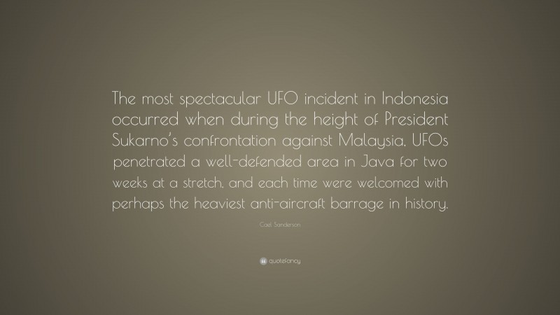 Cael Sanderson Quote: “The most spectacular UFO incident in Indonesia occurred when during the height of President Sukarno’s confrontation against Malaysia, UFOs penetrated a well-defended area in Java for two weeks at a stretch, and each time were welcomed with perhaps the heaviest anti-aircraft barrage in history.”
