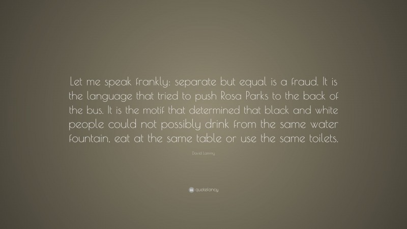 David Lammy Quote: “Let me speak frankly: separate but equal is a fraud. It is the language that tried to push Rosa Parks to the back of the bus. It is the motif that determined that black and white people could not possibly drink from the same water fountain, eat at the same table or use the same toilets.”