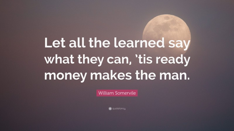 William Somervile Quote: “Let all the learned say what they can, ’tis ready money makes the man.”